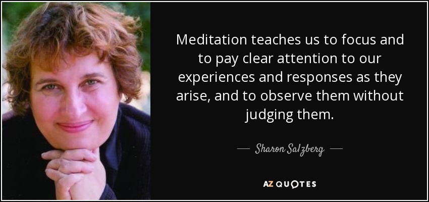 Meditation teaches us to focus and to pay clear attention to our experiences and responses as they arise, and to observe them without judging them. - Sharon Salzberg