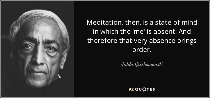 Meditation, then, is a state of mind in which the 'me' is absent. And therefore that very absence brings order. - Jiddu Krishnamurti