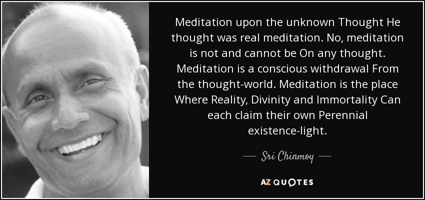 Meditation upon the unknown Thought He thought was real meditation. No, meditation is not and cannot be On any thought. Meditation is a conscious withdrawal From the thought-world. Meditation is the place Where Reality, Divinity and Immortality Can each claim their own Perennial existence-light. - Sri Chinmoy