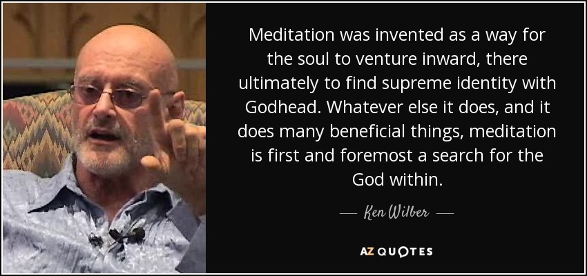 Meditation was invented as a way for the soul to venture inward, there ultimately to find supreme identity with Godhead. Whatever else it does, and it does many beneficial things, meditation is first and foremost a search for the God within. - Ken Wilber