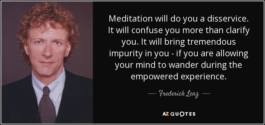 Meditation will do you a disservice. It will confuse you more than clarify you. It will bring tremendous impurity in you - if you are allowing your mind to wander during the empowered experience. - Frederick Lenz