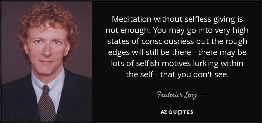 Meditation without selfless giving is not enough. You may go into very high states of consciousness but the rough edges will still be there - there may be lots of selfish motives lurking within the self - that you don't see. - Frederick Lenz