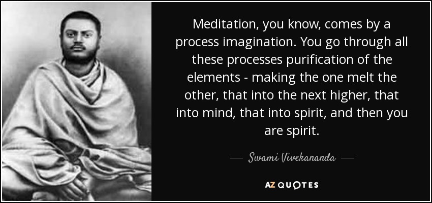 Meditation, you know, comes by a process imagination. You go through all these processes purification of the elements - making the one melt the other, that into the next higher, that into mind, that into spirit, and then you are spirit. - Swami Vivekananda