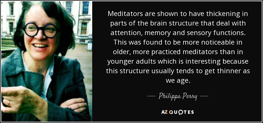Meditators are shown to have thickening in parts of the brain structure that deal with attention, memory and sensory functions. This was found to be more noticeable in older, more practiced meditators than in younger adults which is interesting because this structure usually tends to get thinner as we age. - Philippa Perry