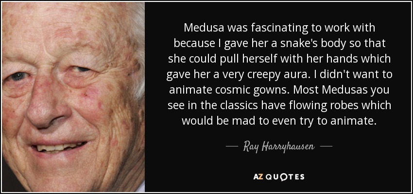Medusa was fascinating to work with because I gave her a snake's body so that she could pull herself with her hands which gave her a very creepy aura. I didn't want to animate cosmic gowns. Most Medusas you see in the classics have flowing robes which would be mad to even try to animate. - Ray Harryhausen