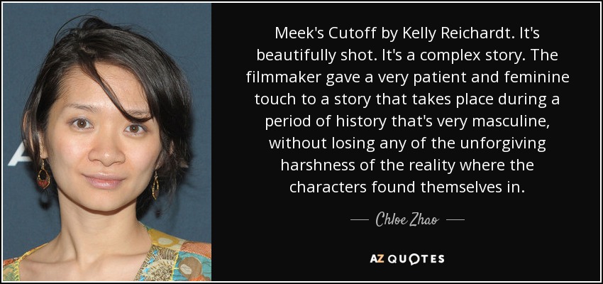 Meek's Cutoff by Kelly Reichardt. It's beautifully shot. It's a complex story. The filmmaker gave a very patient and feminine touch to a story that takes place during a period of history that's very masculine, without losing any of the unforgiving harshness of the reality where the characters found themselves in. - Chloe Zhao