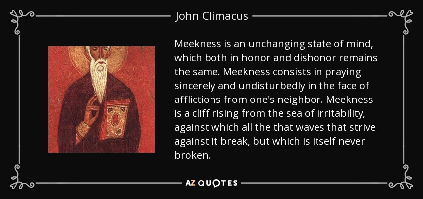 Meekness is an unchanging state of mind, which both in honor and dishonor remains the same. Meekness consists in praying sincerely and undisturbedly in the face of afflictions from one's neighbor. Meekness is a cliff rising from the sea of irritability, against which all the that waves that strive against it break, but which is itself never broken. - John Climacus