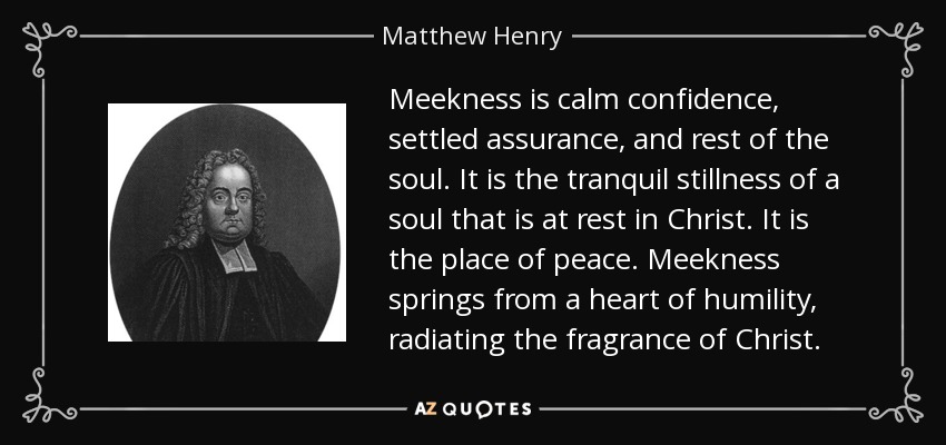 Meekness is calm confidence, settled assurance, and rest of the soul. It is the tranquil stillness of a soul that is at rest in Christ. It is the place of peace. Meekness springs from a heart of humility, radiating the fragrance of Christ. - Matthew Henry