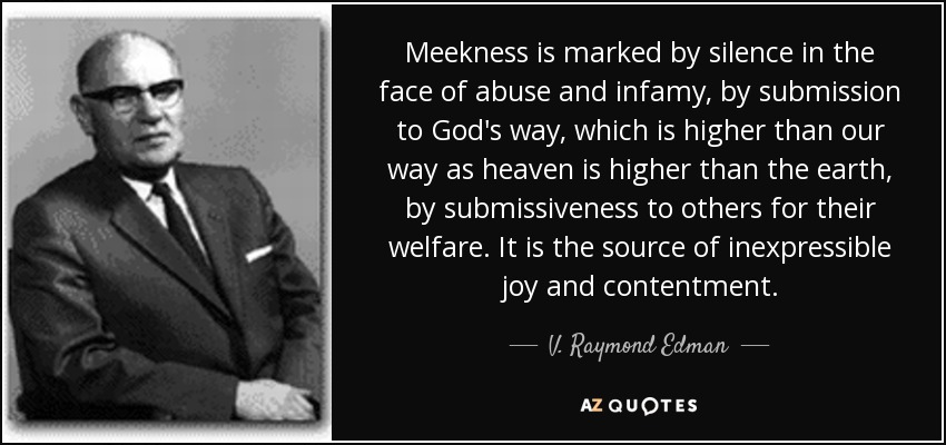 Meekness is marked by silence in the face of abuse and infamy, by submission to God's way, which is higher than our way as heaven is higher than the earth, by submissiveness to others for their welfare. It is the source of inexpressible joy and contentment. - V. Raymond Edman