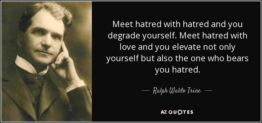 Meet hatred with hatred and you degrade yourself. Meet hatred with love and you elevate not only yourself but also the one who bears you hatred. - Ralph Waldo Trine