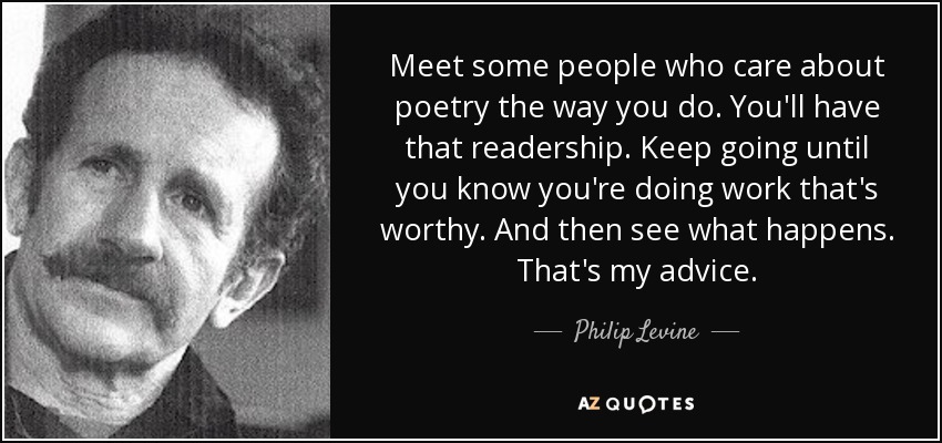 Meet some people who care about poetry the way you do. You'll have that readership. Keep going until you know you're doing work that's worthy. And then see what happens. That's my advice. - Philip Levine