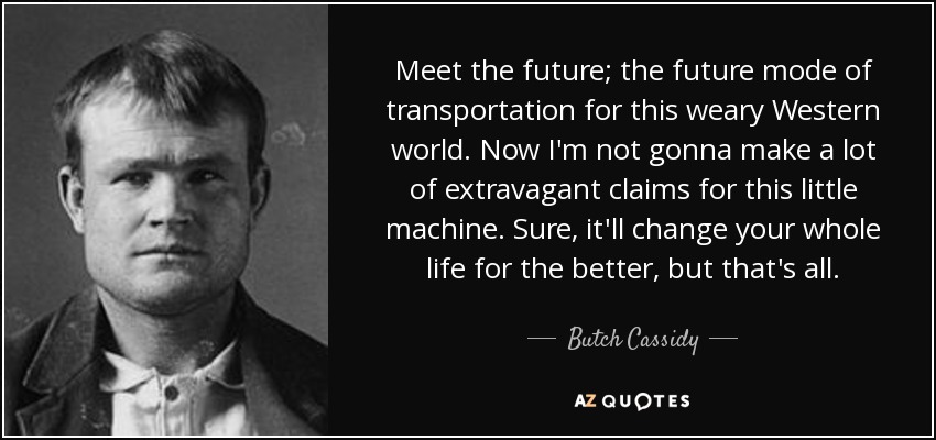 Meet the future; the future mode of transportation for this weary Western world. Now I'm not gonna make a lot of extravagant claims for this little machine. Sure, it'll change your whole life for the better, but that's all. - Butch Cassidy