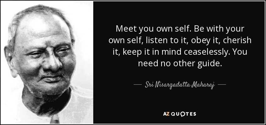 Meet you own self. Be with your own self, listen to it, obey it, cherish it, keep it in mind ceaselessly. You need no other guide. - Sri Nisargadatta Maharaj