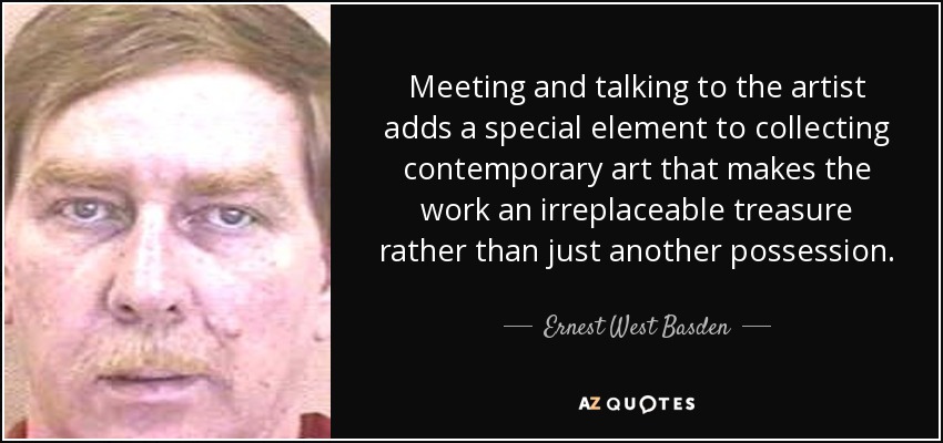 Meeting and talking to the artist adds a special element to collecting contemporary art that makes the work an irreplaceable treasure rather than just another possession. - Ernest West Basden