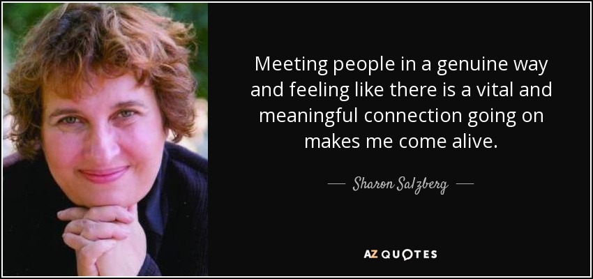 Meeting people in a genuine way and feeling like there is a vital and meaningful connection going on makes me come alive. - Sharon Salzberg