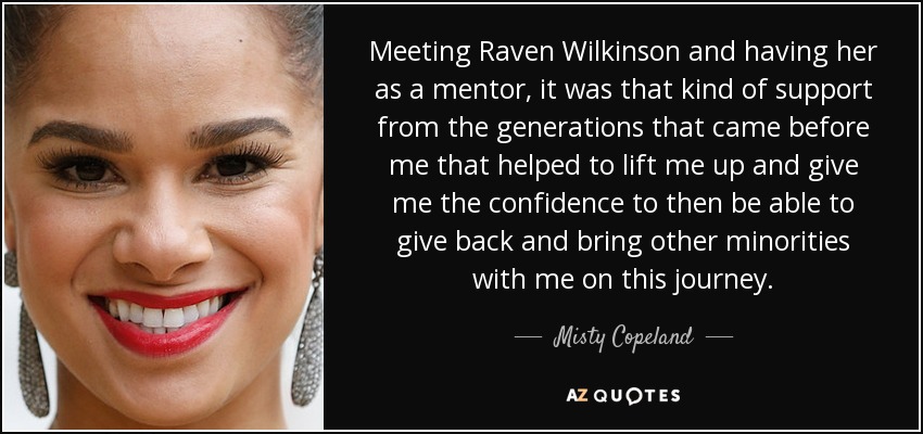 Meeting Raven Wilkinson and having her as a mentor, it was that kind of support from the generations that came before me that helped to lift me up and give me the confidence to then be able to give back and bring other minorities with me on this journey. - Misty Copeland