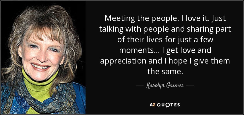 Meeting the people. I love it. Just talking with people and sharing part of their lives for just a few moments ... I get love and appreciation and I hope I give them the same. - Karolyn Grimes