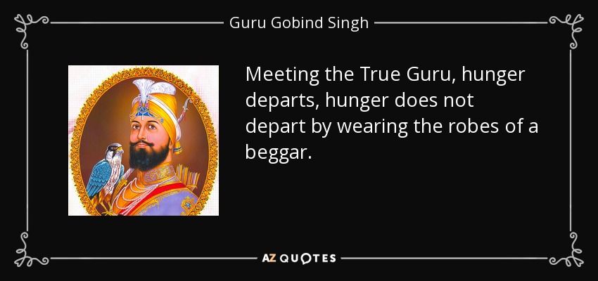 Meeting the True Guru, hunger departs, hunger does not depart by wearing the robes of a beggar. - Guru Gobind Singh