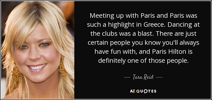 Meeting up with Paris and Paris was such a highlight in Greece. Dancing at the clubs was a blast. There are just certain people you know you'll always have fun with, and Paris Hilton is definitely one of those people. - Tara Reid