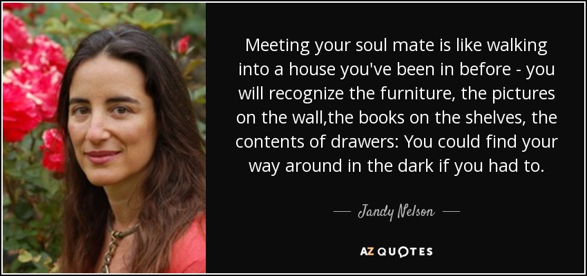 Meeting your soul mate is like walking into a house you've been in before - you will recognize the furniture, the pictures on the wall,the books on the shelves, the contents of drawers: You could find your way around in the dark if you had to. - Jandy Nelson