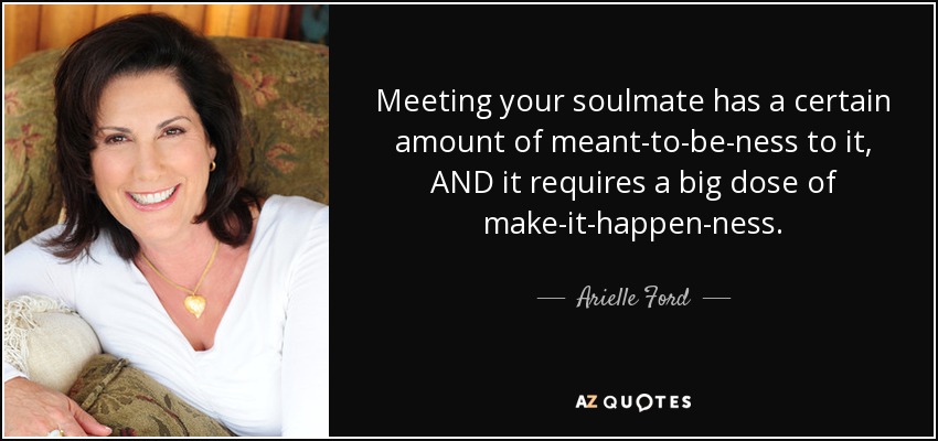 Meeting your soulmate has a certain amount of meant-to-be-ness to it, AND it requires a big dose of make-it-happen-ness. - Arielle Ford