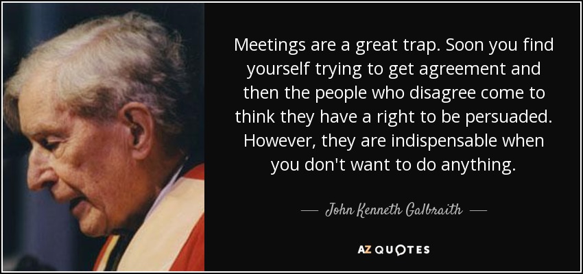 Meetings are a great trap. Soon you find yourself trying to get agreement and then the people who disagree come to think they have a right to be persuaded. However, they are indispensable when you don't want to do anything. - John Kenneth Galbraith