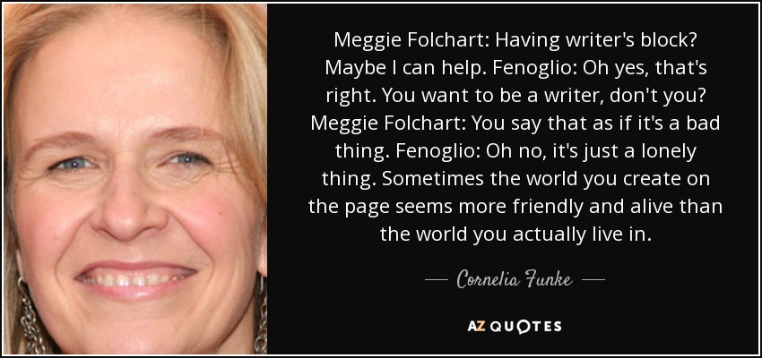 Meggie Folchart: Having writer's block? Maybe I can help. Fenoglio: Oh yes, that's right. You want to be a writer, don't you? Meggie Folchart: You say that as if it's a bad thing. Fenoglio: Oh no, it's just a lonely thing. Sometimes the world you create on the page seems more friendly and alive than the world you actually live in. - Cornelia Funke