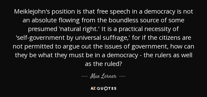 Meiklejohn's position is that free speech in a democracy is not an absolute flowing from the boundless source of some presumed 'natural right.' It is a practical necessity of 'self-government by universal suffrage,' for if the citizens are not permitted to argue out the issues of government, how can they be what they must be in a democracy - the rulers as well as the ruled? - Max Lerner