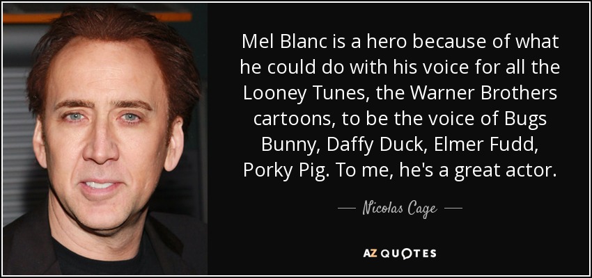Mel Blanc is a hero because of what he could do with his voice for all the Looney Tunes, the Warner Brothers cartoons, to be the voice of Bugs Bunny, Daffy Duck, Elmer Fudd, Porky Pig. To me, he's a great actor. - Nicolas Cage