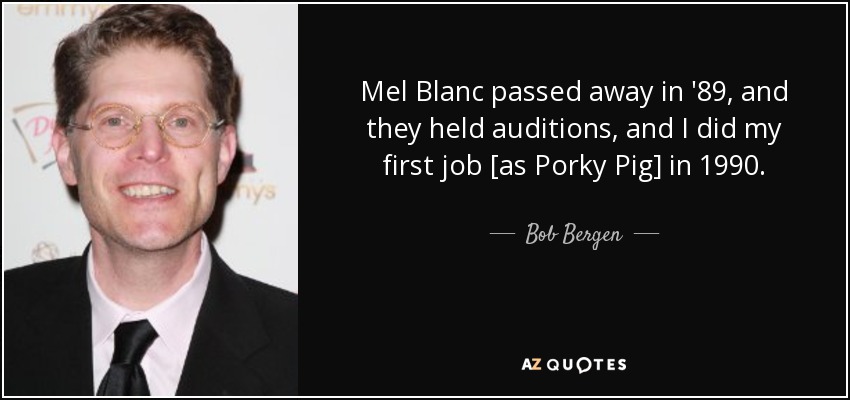 Mel Blanc passed away in '89, and they held auditions, and I did my first job [as Porky Pig] in 1990. - Bob Bergen