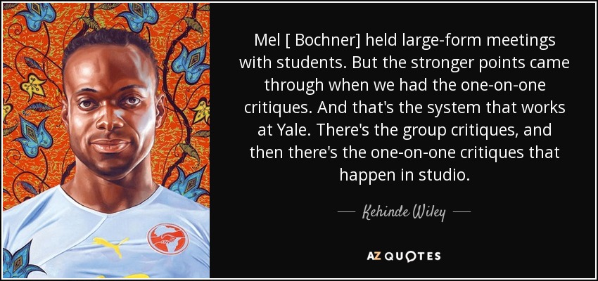 Mel [ Bochner] held large-form meetings with students. But the stronger points came through when we had the one-on-one critiques. And that's the system that works at Yale. There's the group critiques, and then there's the one-on-one critiques that happen in studio. - Kehinde Wiley