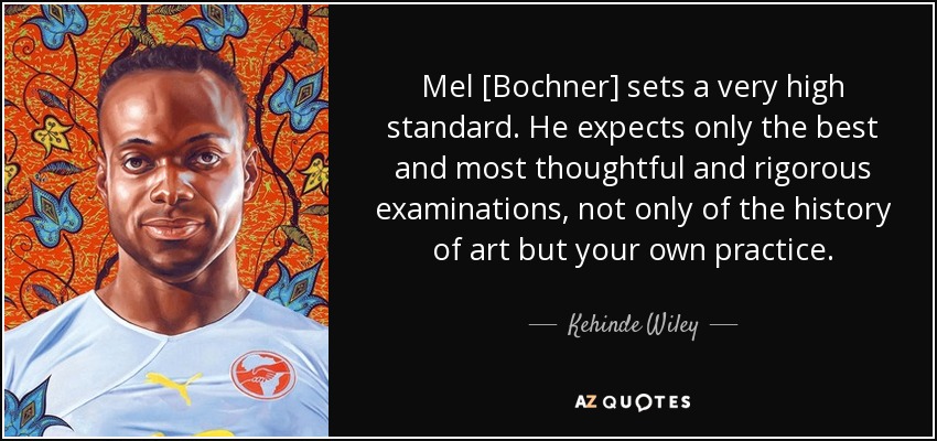 Mel [Bochner] sets a very high standard. He expects only the best and most thoughtful and rigorous examinations, not only of the history of art but your own practice. - Kehinde Wiley