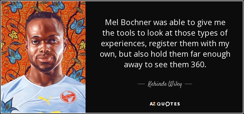 Mel Bochner was able to give me the tools to look at those types of experiences, register them with my own, but also hold them far enough away to see them 360. - Kehinde Wiley