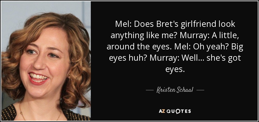 Mel: Does Bret's girlfriend look anything like me? Murray: A little, around the eyes. Mel: Oh yeah? Big eyes huh? Murray: Well... she's got eyes. - Kristen Schaal