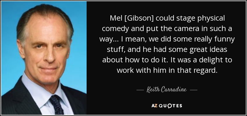 Mel [Gibson] could stage physical comedy and put the camera in such a way... I mean, we did some really funny stuff, and he had some great ideas about how to do it. It was a delight to work with him in that regard. - Keith Carradine