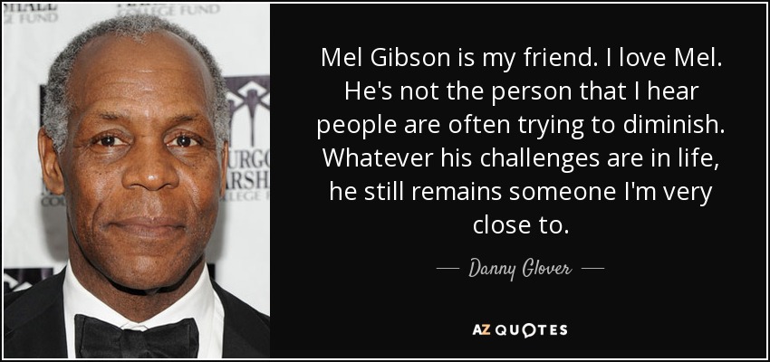Mel Gibson is my friend. I love Mel. He's not the person that I hear people are often trying to diminish. Whatever his challenges are in life, he still remains someone I'm very close to. - Danny Glover