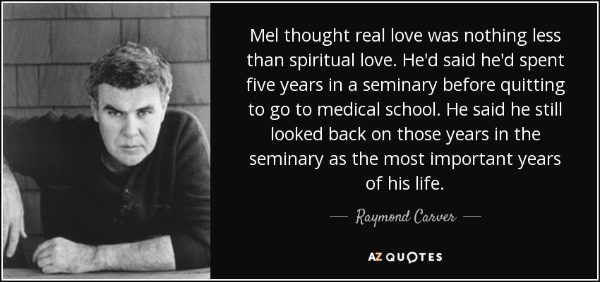 Mel thought real love was nothing less than spiritual love. He'd said he'd spent five years in a seminary before quitting to go to medical school. He said he still looked back on those years in the seminary as the most important years of his life. - Raymond Carver