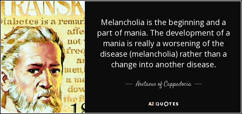 Melancholia is the beginning and a part of mania. The development of a mania is really a worsening of the disease (melancholia) rather than a change into another disease. - Aretaeus of Cappadocia
