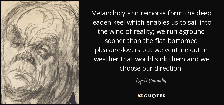 Melancholy and remorse form the deep leaden keel which enables us to sail into the wind of reality; we run aground sooner than the flat-bottomed pleasure-lovers but we venture out in weather that would sink them and we choose our direction. - Cyril Connolly
