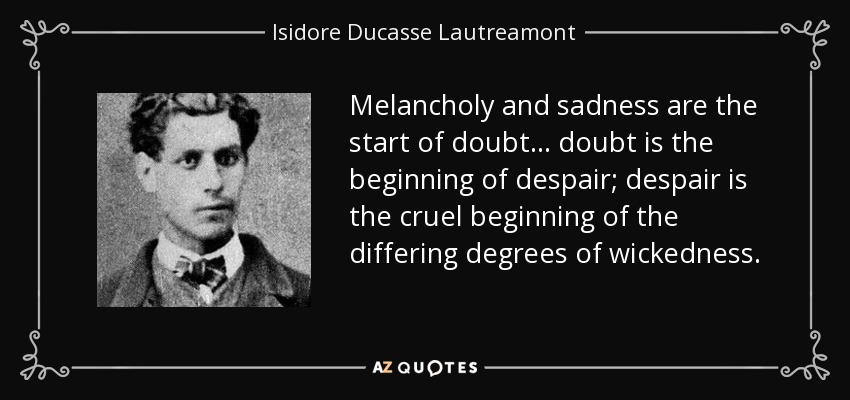 Melancholy and sadness are the start of doubt... doubt is the beginning of despair; despair is the cruel beginning of the differing degrees of wickedness. - Isidore Ducasse Lautreamont