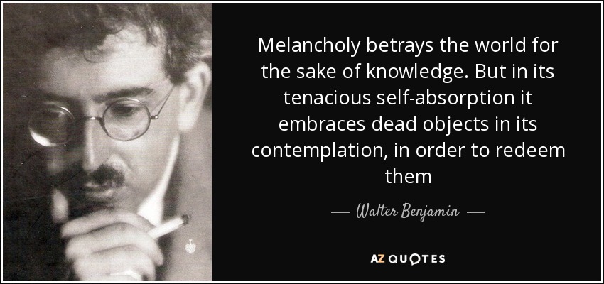 Melancholy betrays the world for the sake of knowledge. But in its tenacious self-absorption it embraces dead objects in its contemplation, in order to redeem them - Walter Benjamin