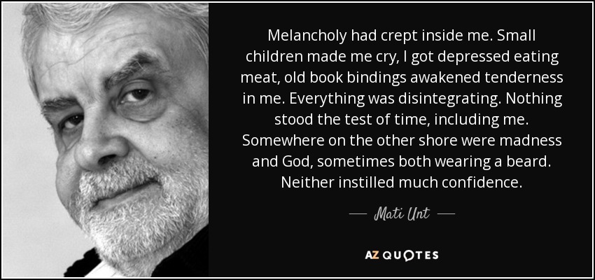 Melancholy had crept inside me. Small children made me cry, I got depressed eating meat, old book bindings awakened tenderness in me. Everything was disintegrating. Nothing stood the test of time, including me. Somewhere on the other shore were madness and God, sometimes both wearing a beard. Neither instilled much confidence. - Mati Unt