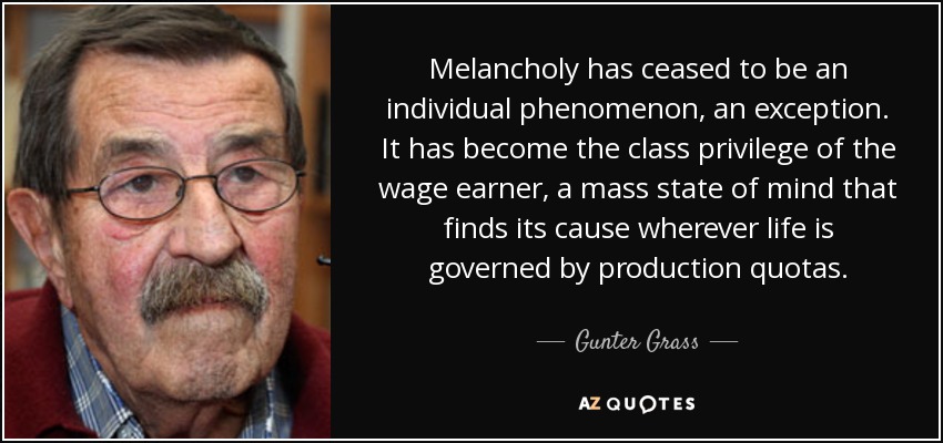 Melancholy has ceased to be an individual phenomenon, an exception. It has become the class privilege of the wage earner, a mass state of mind that finds its cause wherever life is governed by production quotas. - Gunter Grass