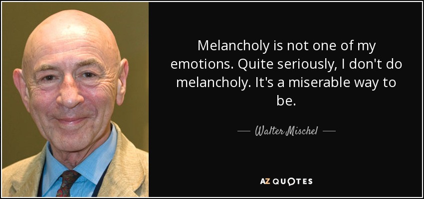 Melancholy is not one of my emotions. Quite seriously, I don't do melancholy. It's a miserable way to be. - Walter Mischel