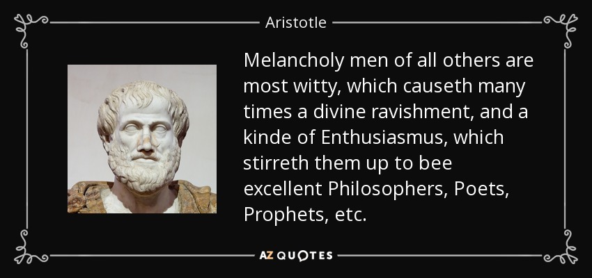 Melancholy men of all others are most witty, which causeth many times a divine ravishment, and a kinde of Enthusiasmus, which stirreth them up to bee excellent Philosophers, Poets, Prophets, etc. - Aristotle