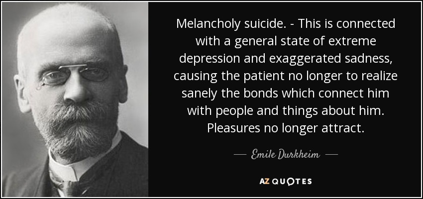 Melancholy suicide. - This is connected with a general state of extreme depression and exaggerated sadness, causing the patient no longer to realize sanely the bonds which connect him with people and things about him. Pleasures no longer attract. - Emile Durkheim