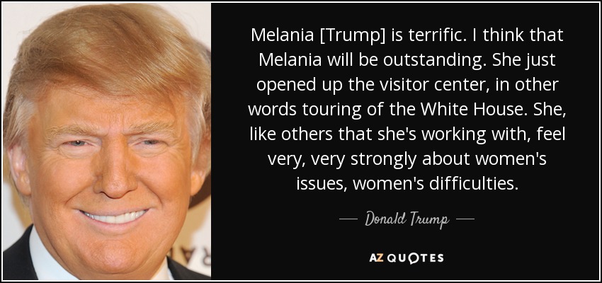 Melania [Trump] is terrific. I think that Melania will be outstanding. She just opened up the visitor center, in other words touring of the White House. She, like others that she's working with, feel very, very strongly about women's issues, women's difficulties. - Donald Trump