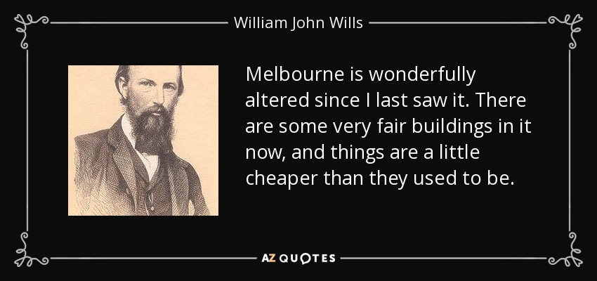 Melbourne is wonderfully altered since I last saw it. There are some very fair buildings in it now, and things are a little cheaper than they used to be. - William John Wills