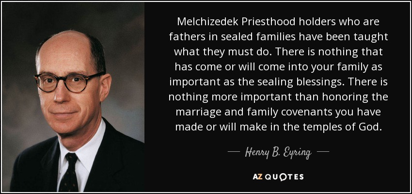 Melchizedek Priesthood holders who are fathers in sealed families have been taught what they must do. There is nothing that has come or will come into your family as important as the sealing blessings. There is nothing more important than honoring the marriage and family covenants you have made or will make in the temples of God. - Henry B. Eyring