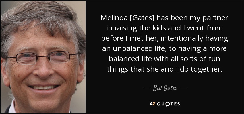 Melinda [Gates] has been my partner in raising the kids and I went from before I met her, intentionally having an unbalanced life, to having a more balanced life with all sorts of fun things that she and I do together. - Bill Gates